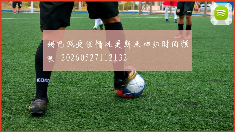 姆巴佩受伤情况更新及回归时间预测_20260527112132